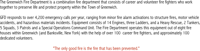 The Greenwich Fire Department is a combination fire department that consists of career and volunteer fire fighters who work together to preserve life and protect property within the Town of Greenwich. 

GFD responds to over 4,200 emergency calls per year, ranging from minor fire alarm activations to structure fires, motor vehicle accidents, and hazardous materials incidents. Equipment consists of 14 Engines, three Ladders, and a Heavy Rescue, 2 Tankers, 5 Squads, 3 Patrols and a Special Operations Command Unit. The Fire Department operates this equipment out of eight fire houses within Greenwich (and Banksville, New York) with the help of over 100  career fire fighters, and approximately 100 dedicated volunteers. 

                                                  "The only good fire is the fire that has been prevented."